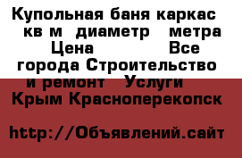 Купольная-баня-каркас 12 кв.м. диаметр 4 метра  › Цена ­ 32 000 - Все города Строительство и ремонт » Услуги   . Крым,Красноперекопск